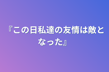 『この日私達の友情は敵となった』