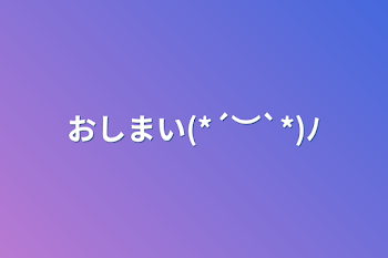 おしまい(*´︶`*)ﾉ