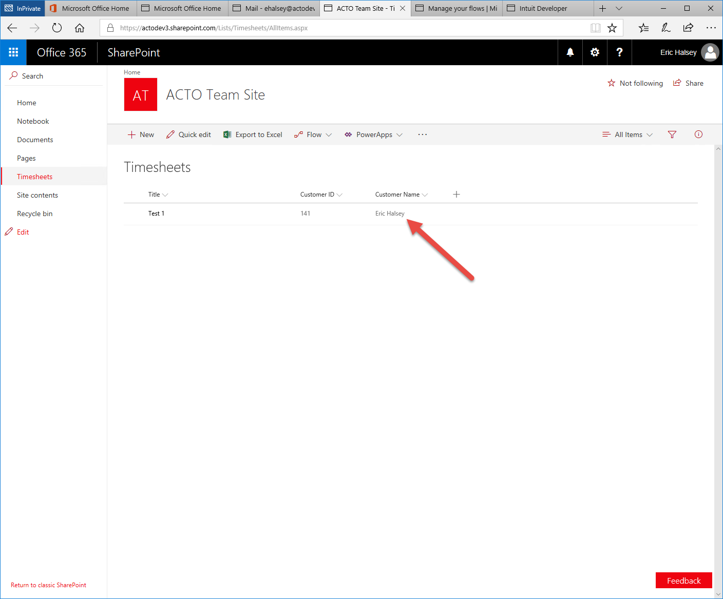 O Microsoft Office Home 
Microsoft Office Home 
Mail - ehalsey@actod 
https:// 
actodev3.sharepoint.com/Lists/Timesheets/AIVtems.aspx 
ACTO Team Site - Ti 
x 
Manage your flo'.vs Mi 
Intuit Developer 
111 
Office 365 
p Search 
Home 
Notebook 
Documents 
Pages 
Timesheets 
Site contents 
Recycle bin 
Edit 
Return to classic SharePoint 
SharePoint 
Home 
AT 
New 
ACTO Team Site 
Quick edit 
Export to Excel 
Timesheets 
Test I 
Flow v 
Customer ID 
PowerApps v 
Customer Name 
Eric Halsey 
1.4 
Eric Halsey 
Not following LÉ Share 
All Items v 
Feedback 