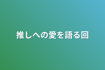 推しへの愛を語る回