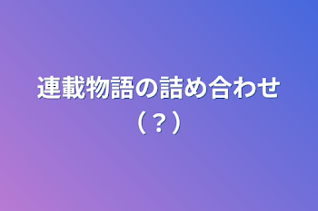 連載物語の詰め合わせ（？）