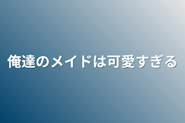 俺達のメイドは可愛すぎる