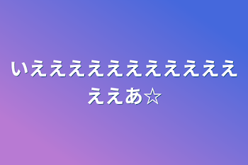 いえええええええええええええあ☆