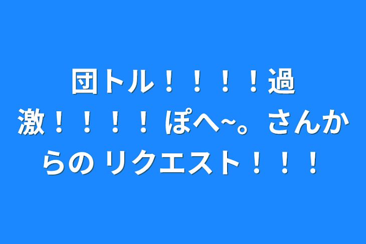 「団トル！！！！過激！！！！ ぽへ~。さんからの リクエスト！！！」のメインビジュアル