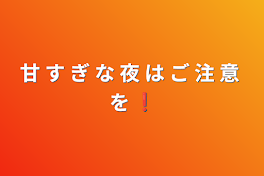 甘 す ぎ な 夜 は ご 注 意 を ❗