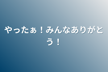 やったぁ！みんなありがとう！