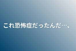 これ恐怖症だったんだ…、