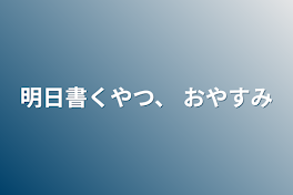 明日書くやつ、  おやすみ