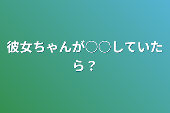 彼女ちゃんが○○していたら？