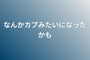 なんかカプみたいになったかも