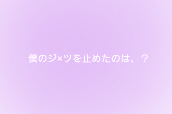 僕のジ×ツを止めたのは、？