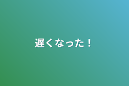 遅くなった！