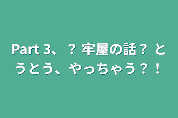 Part 3、？ 牢屋の話？ とうとう、やっちゃう？！