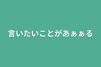 言いたいことがあぁぁる