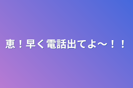 恵！早く電話出てよ〜！！