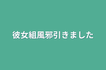 彼女組風邪引きました