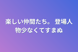 楽しい仲間たち。  登場人物少なくてすまぬ