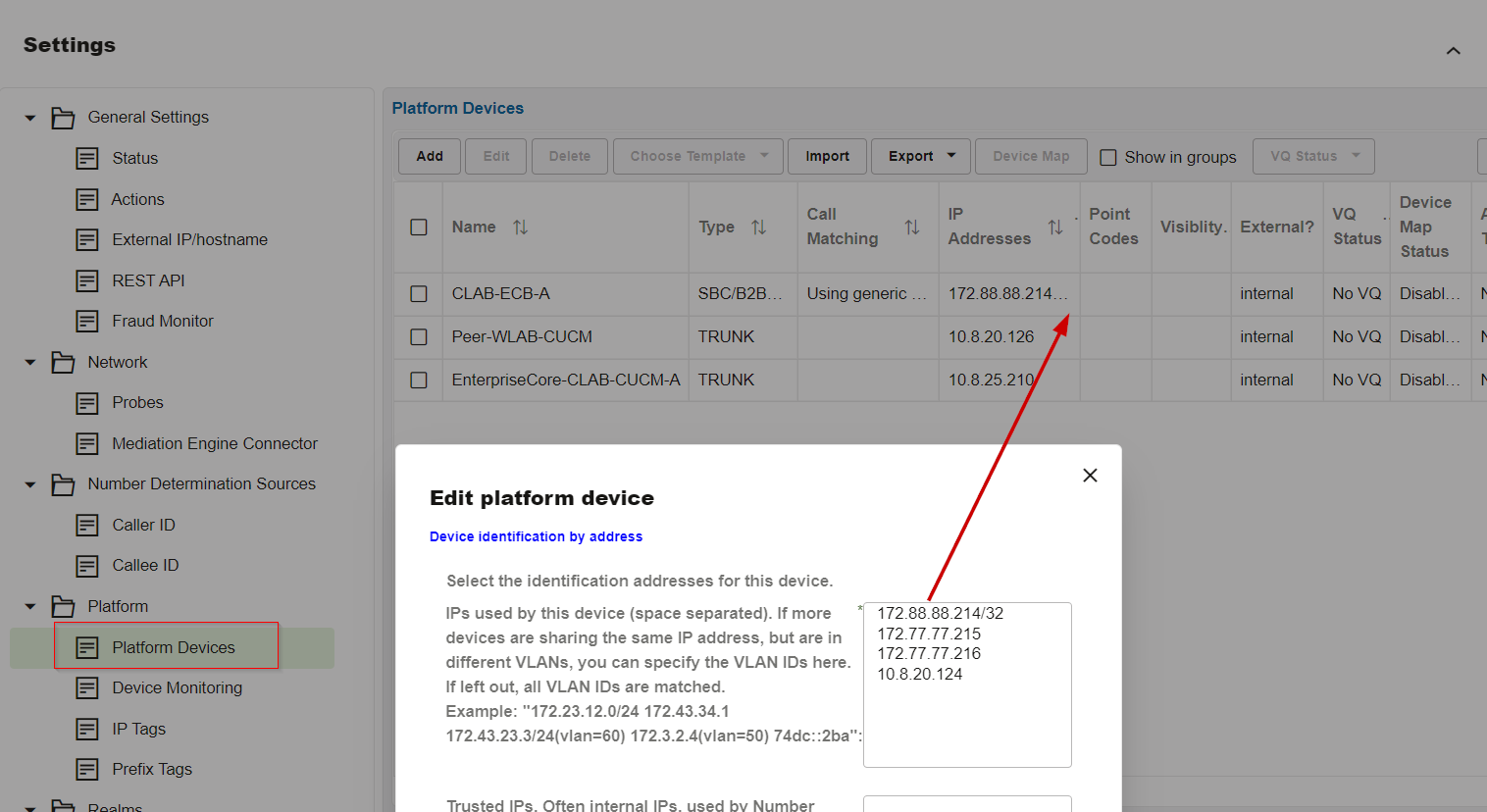 Machine generated alternative text:
Settings 
General Settings 
Status 
Actions 
External I P/hostname 
REST API 
Fraud Monitor 
Network 
Probes 
Mediation Engine Connector 
Number Determination Sources 
Caller ID 
Callee ID 
Platform 
Platform Devices 
Device Monitoring 
IP Tags 
Prefix Tags 
Platform Devices 
Add 
[3 
[3 
[3 
[3 
Choose Template 
Import 
Call 
Export 
Device Map 
Addresses 
172.8888214. 
10820.126 
10825.21 
Show in groups 
. Point 
VQ status 
VQ 
Name 
CLAB-ECB-A 
Peer-WLAB-CUCM 
EnterpriseCore-CLAB-CUCM-A 
Type TJ 
SBC/B2B. 
TRUNK 
TRUNK 
Matching 
Using generic 
Codes 
x 
Visiblity. External? 
internal 
internal 
internal 
Status 
No VQ 
No VQ 
No VQ 
Device 
Map 
Status 
Disabl 
Disabl 
Disabl. 
Edit platform device 
Device identification by address 
Select the identification addresses for this device. 
IPS used by this device (space separated). If more 
devices are sharing the same IP address, but are in 
different VLANs, you can specify the VLAN IDs here. 
If left out, all VLAN IDs are matched. 
Example: "172.23.12.0/24 172.43.34.1 
10820.124