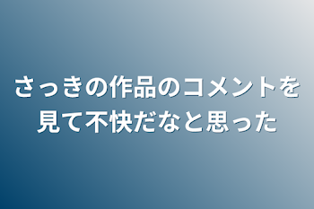 さっきの作品のコメントを見て不快だなと思った