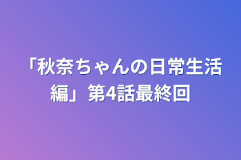 「秋奈ちゃんの日常生活編」第4話最終回