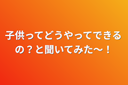 子供ってどうやってできるの？と聞いてみた〜！