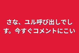 さな、ユル呼び出しでしす。今すぐコメントにこい