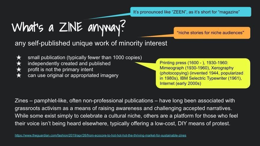 White writing on black background reads, “What’s a ZINE anyway?” Any self-published unique work of minority interest. Small publication (typically fewer than 1000 copies). Independently created and published. Profit is not the primary intent. Can use original or appropriated imagery. A quote from a 2021 online Guardian article by Leah Harper reads,  “Zines – pamphlet-like, often non-professional publications – have long been associated with grassroots activism as a means of raising awareness and challenging accepted narratives. While some exist simply to celebrate a cultural niche, others are a platform for those who feel their voice isn’t being heard elsewhere, typically offering a low-cost, DIY means of protest” (see footnote 7). Three phrases describing zines in colorful quote balloons read from top to bottom: “It is pronounced ‘ZEEN’, as it’s short for magazine.” “Niche stories for niche audiences.” “Printing press (1600 - ) 1930-1960: Mimeograph 1930-1960, Xerography (photocopying) invented 1944, popularized in the 1980s. IBM Selectric typewriter (1961). Internet (early 2000s).