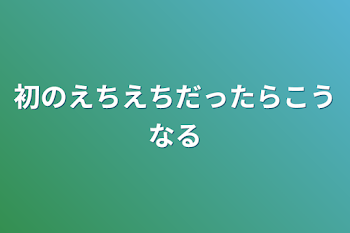 初のえちえちだったらこうなる