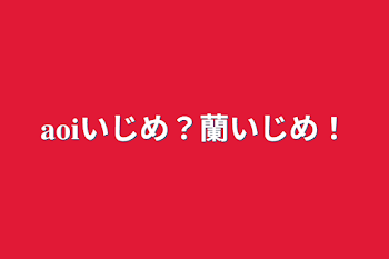 𝐚𝐨𝐢いじめ？蘭いじめ！