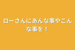 ローさんにあんな事やこんな事を！