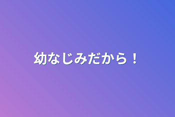 幼なじみだから！