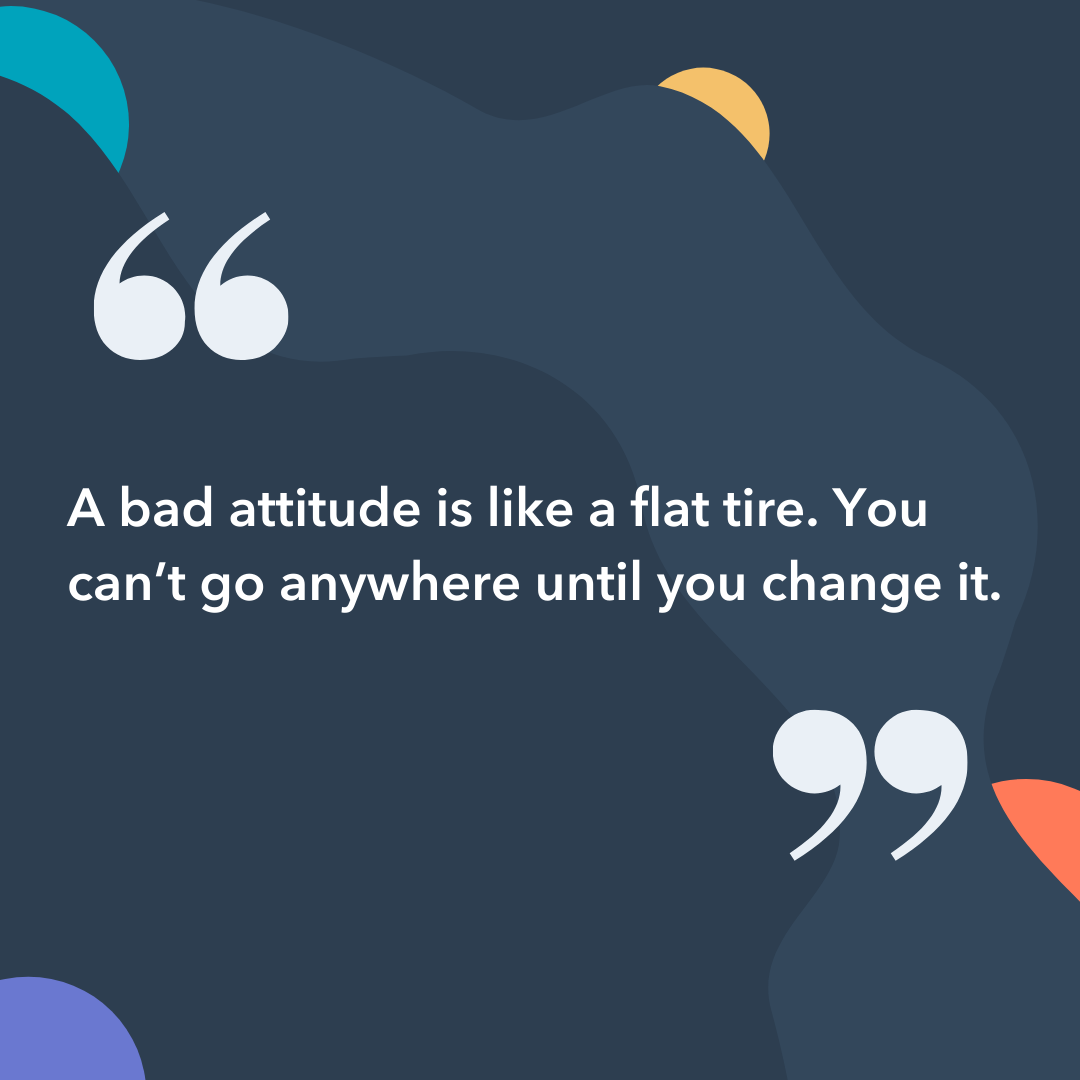  A bad attitude is like a flat tire. You can't go anywhere until you change it.