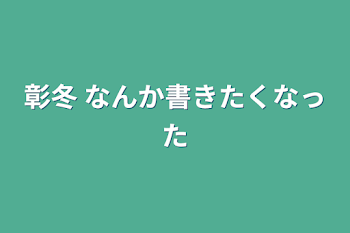 彰冬   なんか書きたくなった