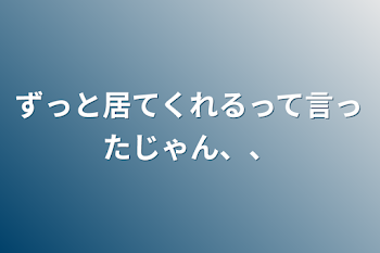 ずっと居てくれるって言ったじゃん、、