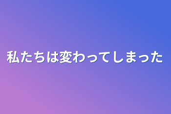 私たちは変わってしまった