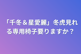 「千冬＆星愛麗」冬虎見れる専用椅子要りますか？