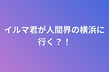 イルマ君が人間界の横浜に行く？！