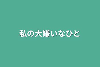 私の大嫌いなひと