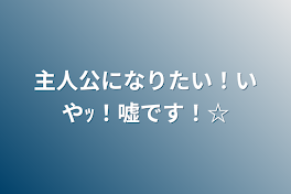 主人公になりたい！いやｯ！嘘です！☆