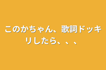 このかちゃん、歌詞ドッキリしたら、、、