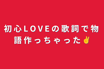 初 心 L O V E の 歌 詞 で 物 語 作 っ ち ゃ っ た ✌