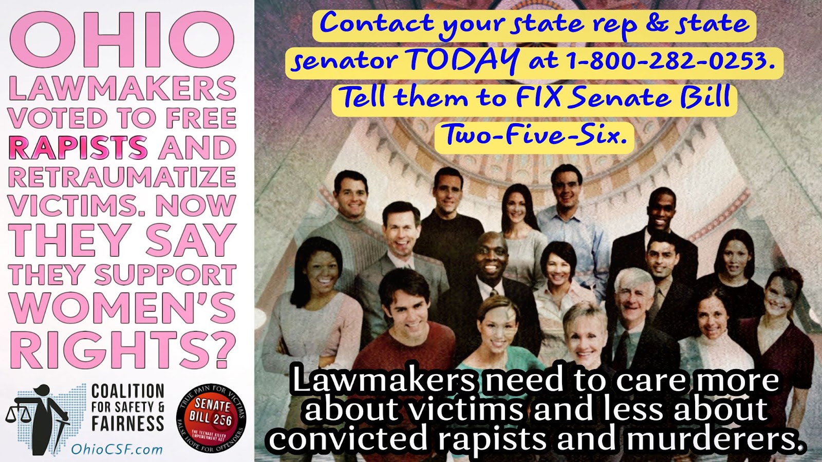 May be an image of 16 people, people standing and text that says 'Contact your state rep state senator TODAY at 1-800-282-0253 Tell them to FIX Senate Bill Two-Five-Six OHIO LAWMAKERS VOTED TO FREE RAPISTS AND RETRAUMATIZE VICTIMS. NOW THEY SAY THEY SUPPORT WOMEN'S RIGHTS? COALITION FOR SAFETY FAIRNESS OhioCSF.com SENATE BILL 256 NPERIKRINTA Lawmakers need to care more about victims and less about convicted rapists and murderers.'