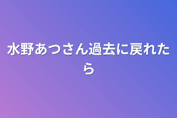 水野あつさん過去に戻れたら