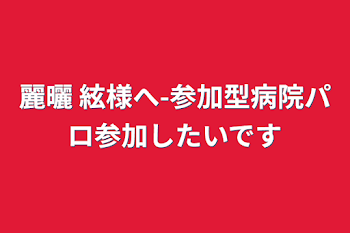 麗曬 絃様へ-参加型病院パロ参加したいです