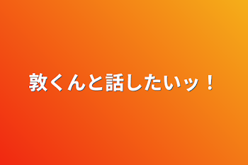 敦くんと話したいッ！