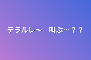 テラルレ〜　叫ぶ…？？