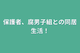 保護者、腐男子組との同居生活！