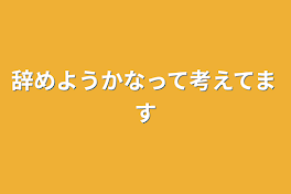 辞めようかなって考えてます