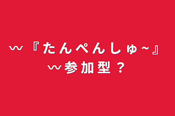 〰 『 た ん ぺ ん し ゅ ~ 』〰  参 加 型 ？