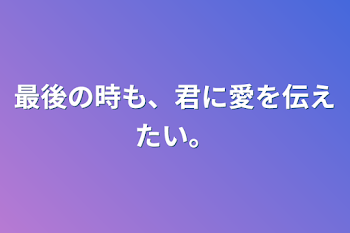 最後の時も、君に愛を伝えたい。